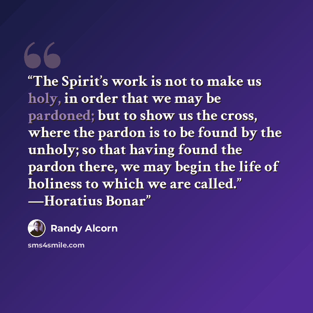 “The Spirit’s work is not to make us holy, in order that we may be pardoned; but to show us the cross, where the pardon is to be found by the unholy; so that having found the pardon there, we may begin the life of holiness to which we are called.” —Horatius Bonar” quote by Randy Alcorn