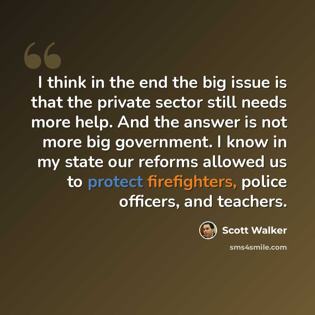 “I think in the end the big issue is that the private sector still needs more help. And the answer is not more big government. I know in my state our reforms allowed us to protect firefighters, police officers, and teachers.” quote by Scott Walker