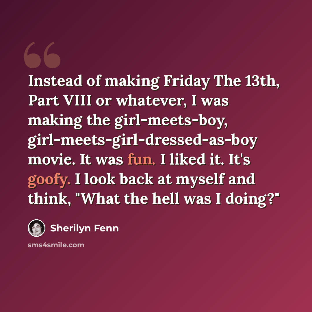 “Instead of making Friday The 13th, Part VIII or whatever, I was making the girl-meets-boy, girl-meets-girl-dressed-as-boy movie. It was fun. I liked it. It's goofy. I look back at myself and think, "What the hell was I doing?"” quote by Sherilyn Fenn
