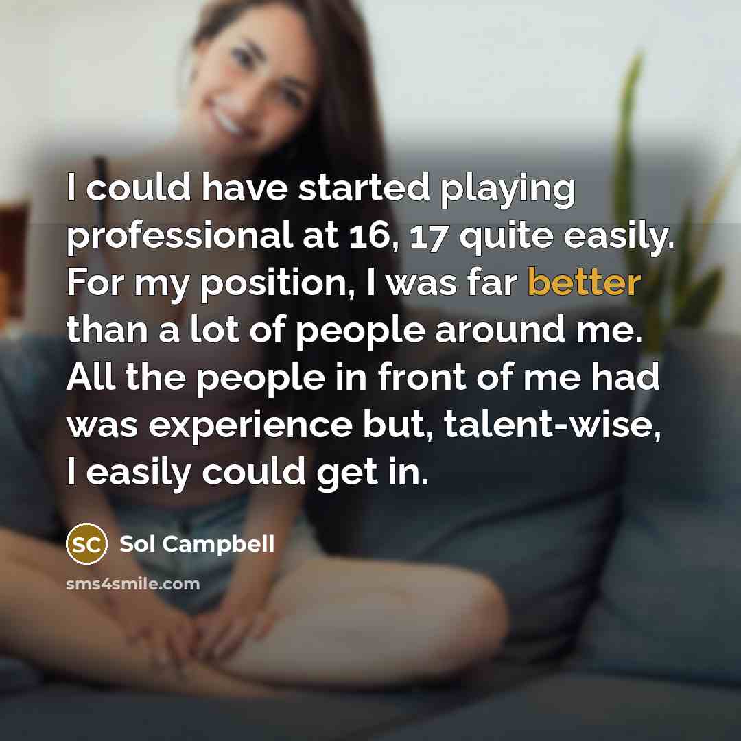 “I could have started playing professional at 16, 17 quite easily. For my position, I was far better than a lot of people around me. All the people in front of me had was experience but, talent-wise, I easily could get in.” quote by Sol Campbell