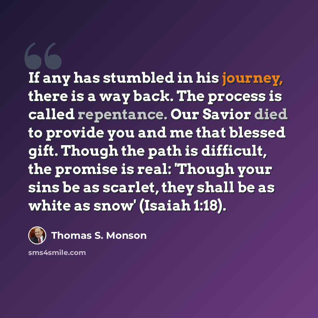 “If any has stumbled in his journey, there is a way back. The process is called repentance. Our Savior died to provide you and me that blessed gift. Though the path is difficult, the promise is real: 'Though your sins be as scarlet, they shall be as white as snow' (Isaiah 1:18).” quote by Thomas S. Monson