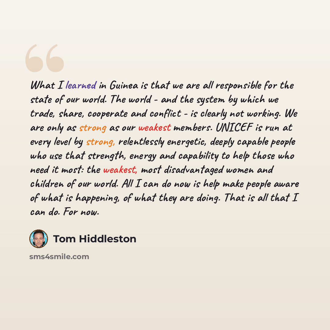 “What I learned in Guinea is that we are all responsible for the state of our world. The world - and the system by which we trade, share, cooperate and conflict - is clearly not working. We are only as strong as our weakest members. UNICEF is run at every level by strong, relentlessly energetic…” quote by Tom Hiddleston