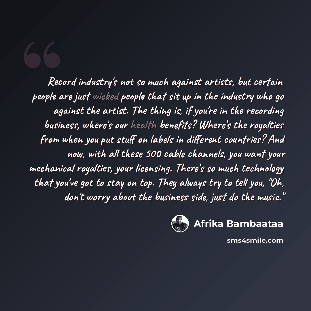 “Record industry's not so much against artists, but certain people are just wicked people that sit up in the industry who go against the artist. The thing is, if you're in the recording business, where's our health benefits? Where's the royalties from when you put stuff on labels in different…” quote by Afrika Bambaataa