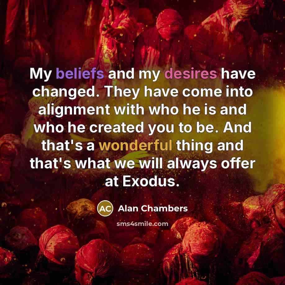 “My beliefs and my desires have changed. They have come into alignment with who he is and who he created you to be. And that's a wonderful thing and that's what we will always offer at Exodus.” quote by Alan Chambers