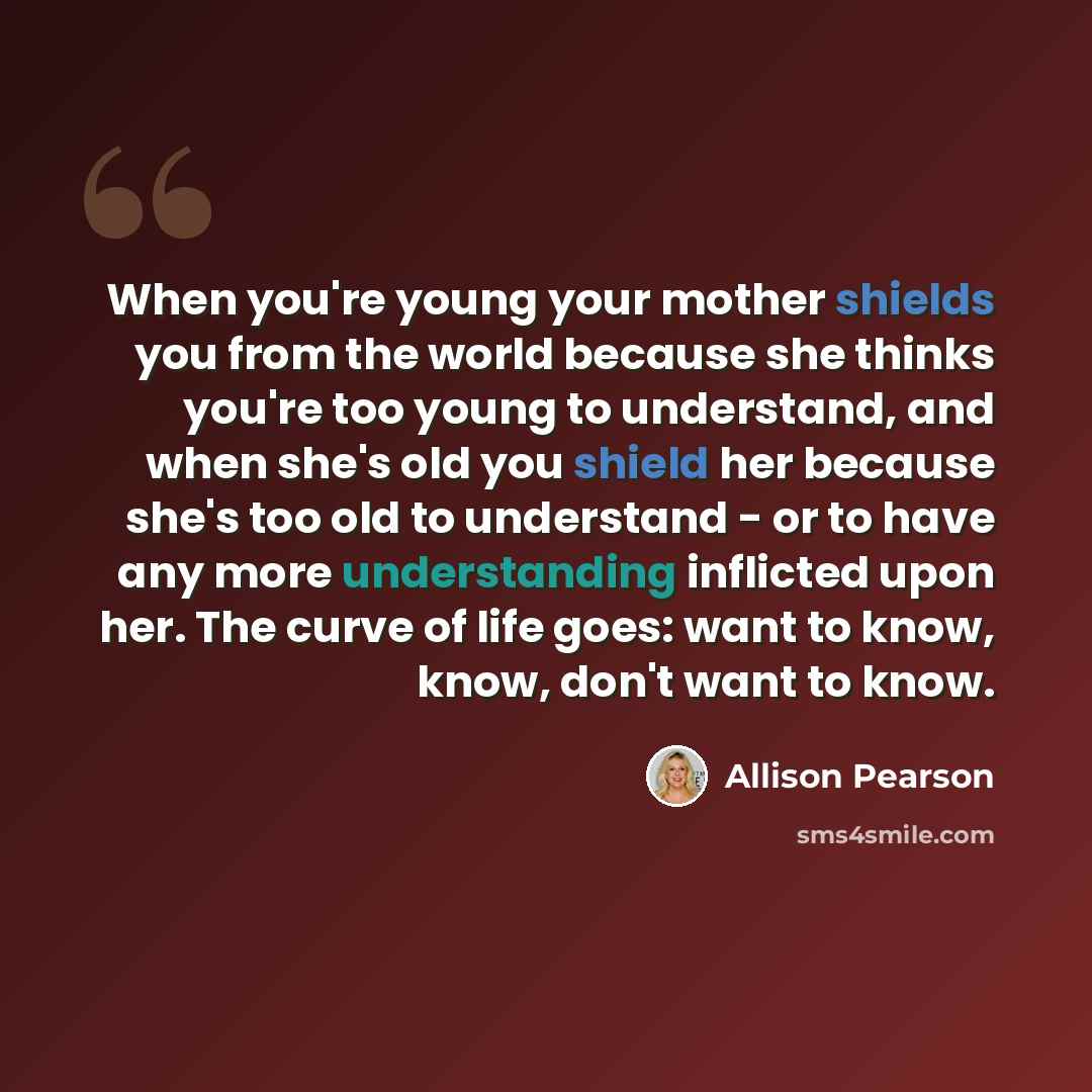 “When you're young your mother shields you from the world because she thinks you're too young to understand, and when she's old you shield her because she's too old to understand - or to have any more understanding inflicted upon her. The curve of life goes: want to know, know, don't want to know.” quote by Allison Pearson