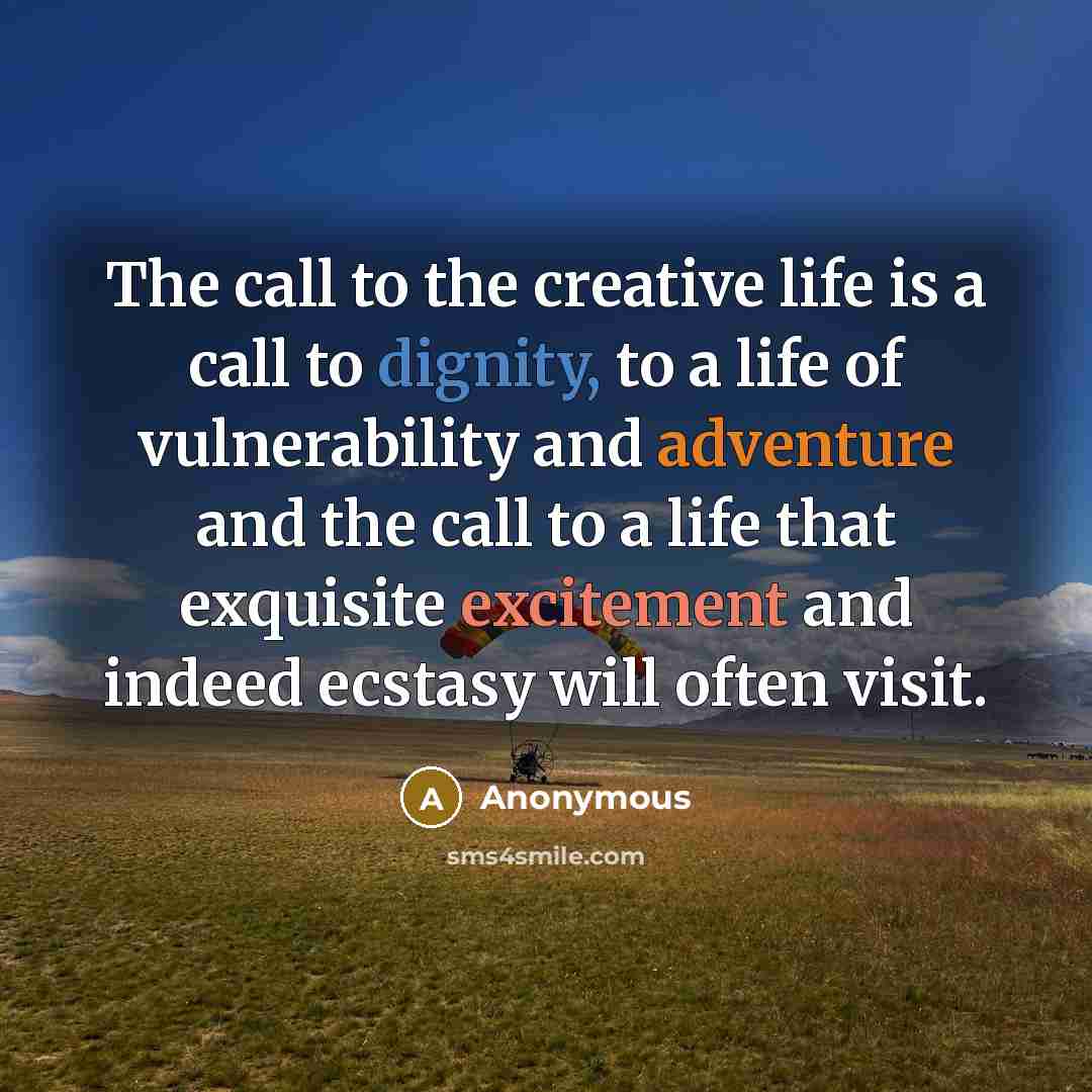 “The call to the creative life is a call to dignity, to a life of vulnerability and adventure and the call to a life that exquisite excitement and indeed ecstasy will often visit.” quote by Anonymous