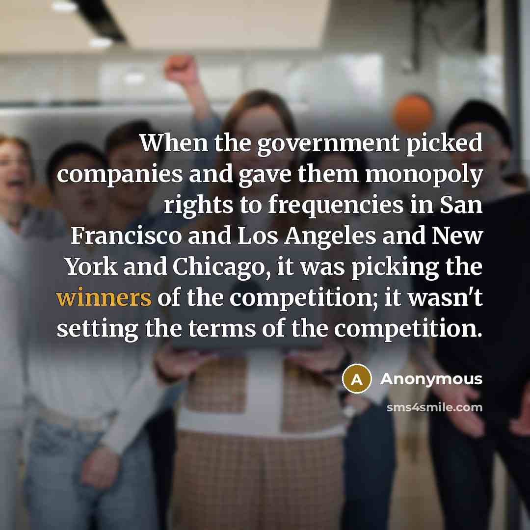 “When the government picked companies and gave them monopoly rights to frequencies in San Francisco and Los Angeles and New York and Chicago, it was picking the winners of the competition; it wasn't setting the terms of the competition.” quote by Anonymous
