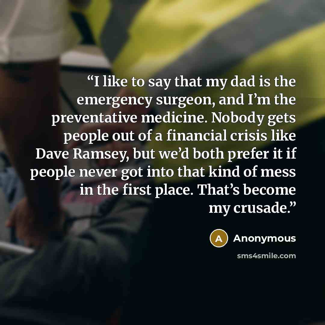 “I like to say that my dad is the emergency surgeon, and I’m the preventative medicine. Nobody gets people out of a financial crisis like Dave Ramsey, but we’d both prefer it if people never got into that kind of mess in the first place. That’s become my crusade.” quote by Anonymous