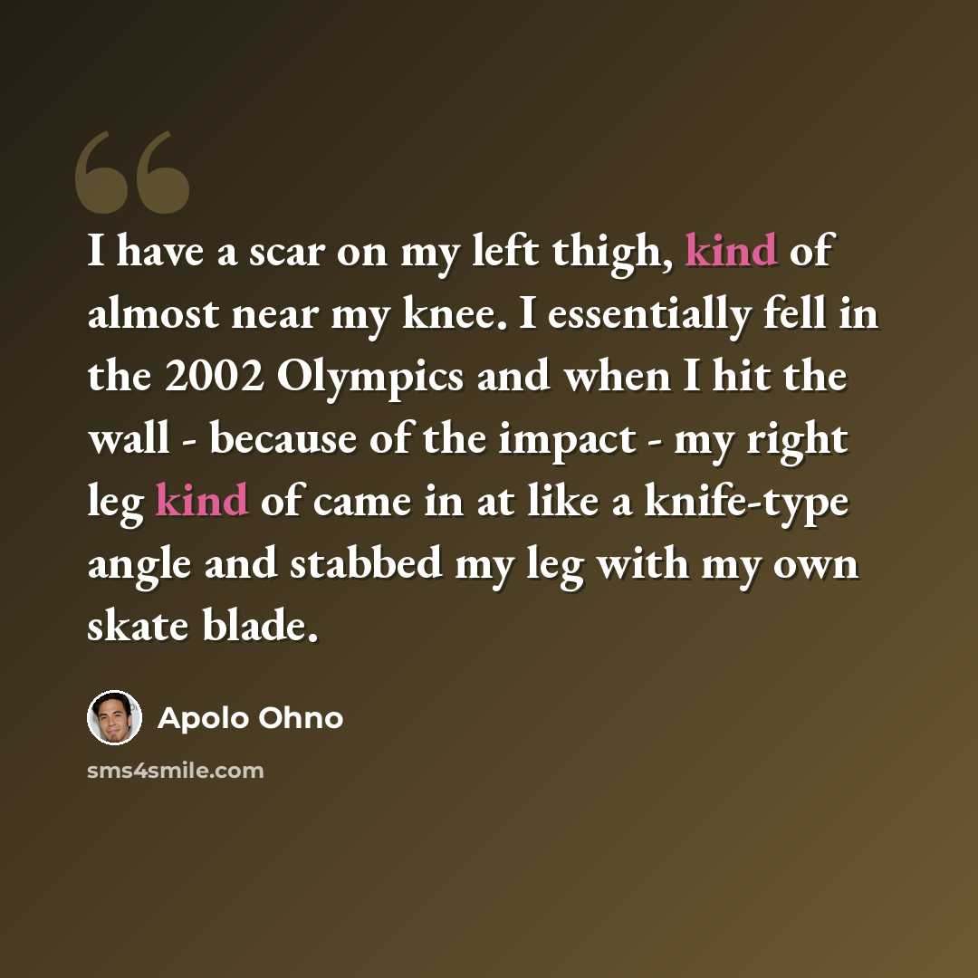 “I have a scar on my left thigh, kind of almost near my knee. I essentially fell in the 2002 Olympics and when I hit the wall - because of the impact - my right leg kind of came in at like a knife-type angle and stabbed my leg with my own skate blade.” quote by Apolo Ohno