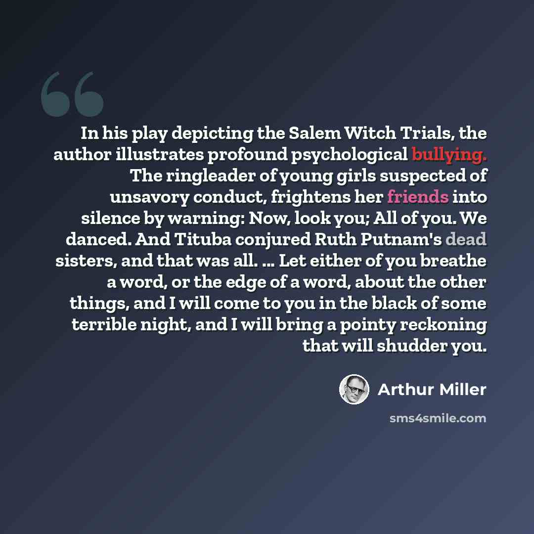 “In his play depicting the Salem Witch Trials, the author illustrates profound psychological bullying. The ringleader of young girls suspected of unsavory conduct, frightens her friends into silence by warning: Now, look you; All of you. We danced. And Tituba conjured Ruth Putnam's dead sisters…” quote by Arthur Miller