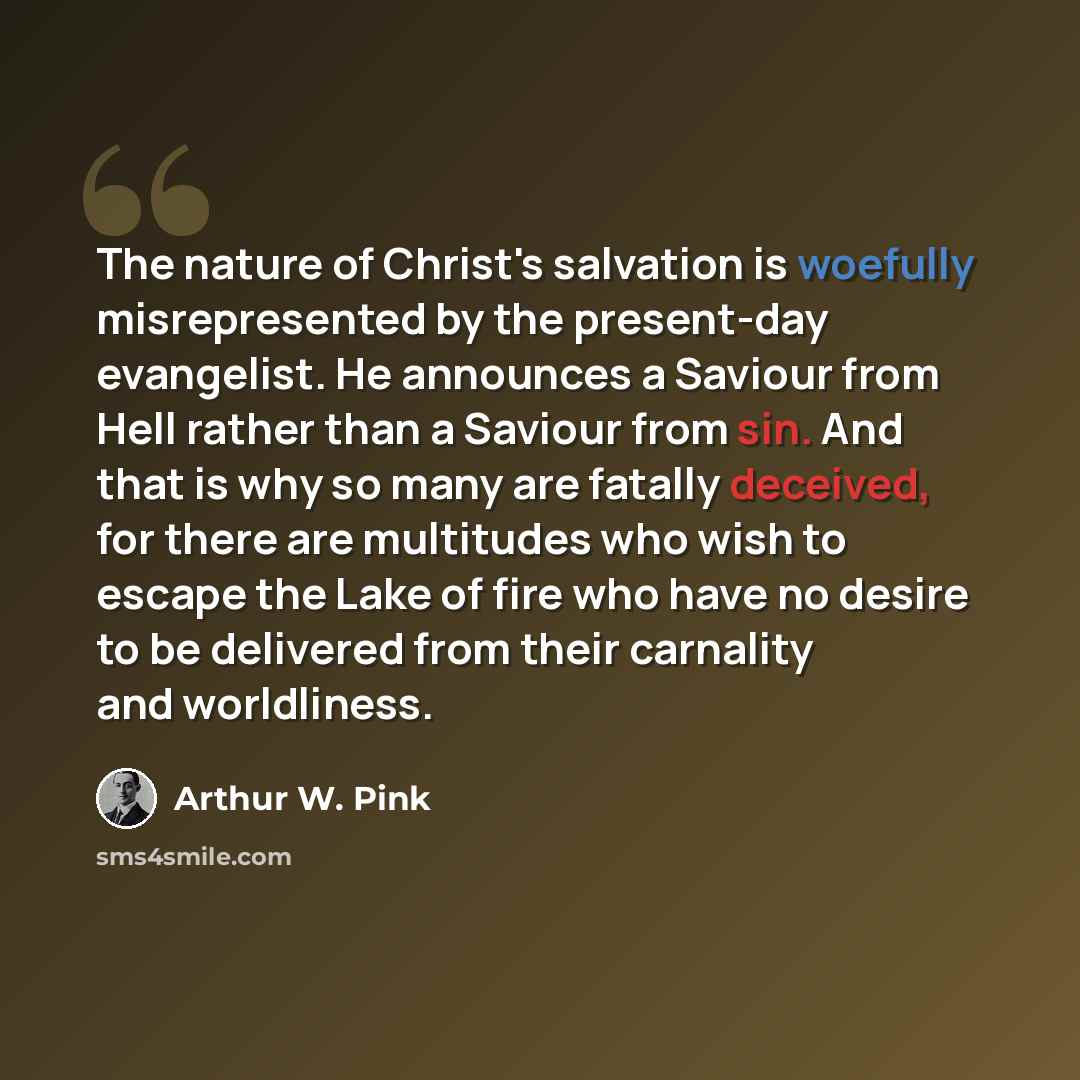 “The nature of Christ's salvation is woefully misrepresented by the present-day evangelist. He announces a Saviour from Hell rather than a Saviour from sin. And that is why so many are fatally deceived, for there are multitudes who wish to escape the Lake of fire who have no desire to be delivered…” quote by Arthur W. Pink
