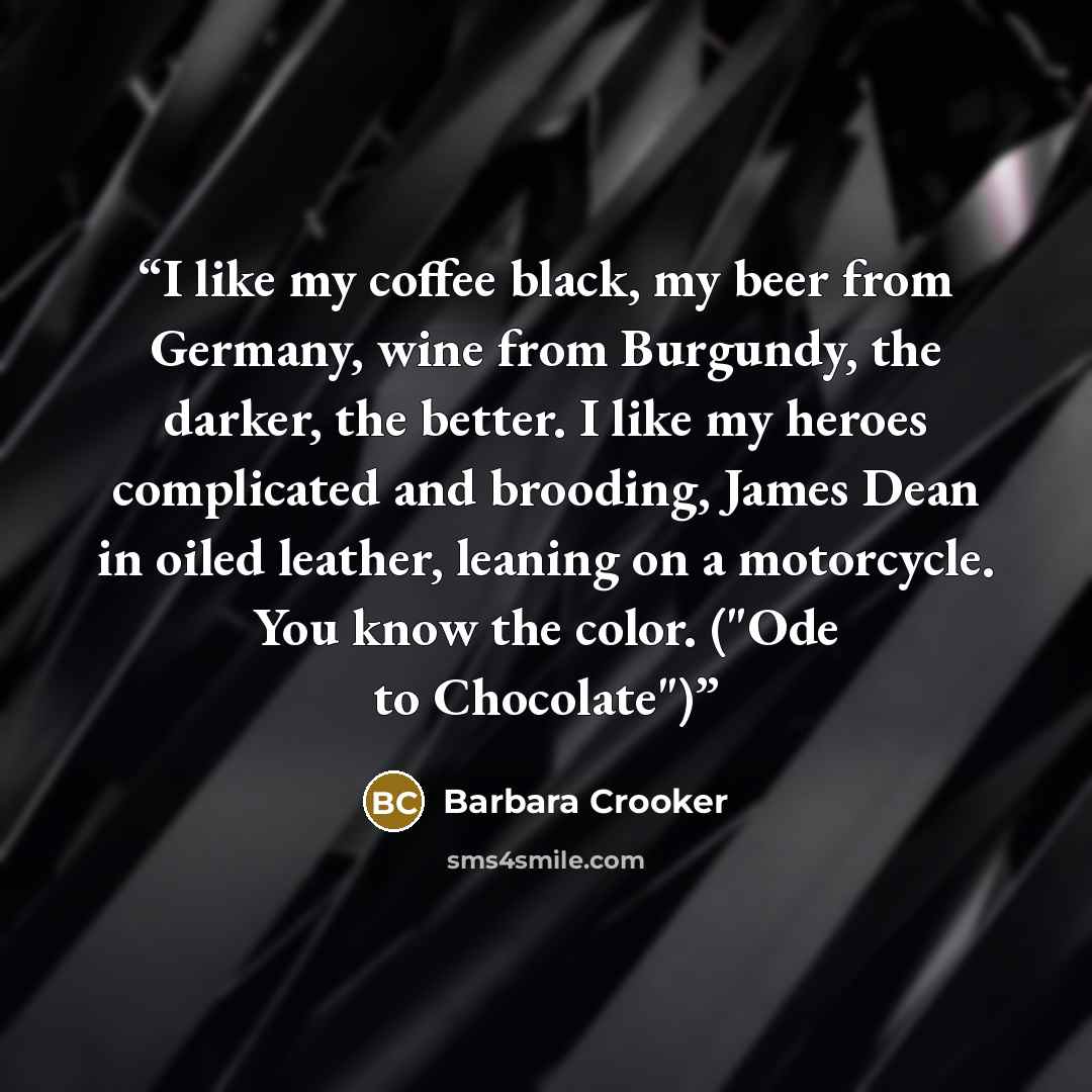 “I like my coffee black, my beer from Germany, wine from Burgundy, the darker, the better. I like my heroes complicated and brooding, James Dean in oiled leather, leaning on a motorcycle. You know the color. ("Ode to Chocolate")” quote by Barbara Crooker