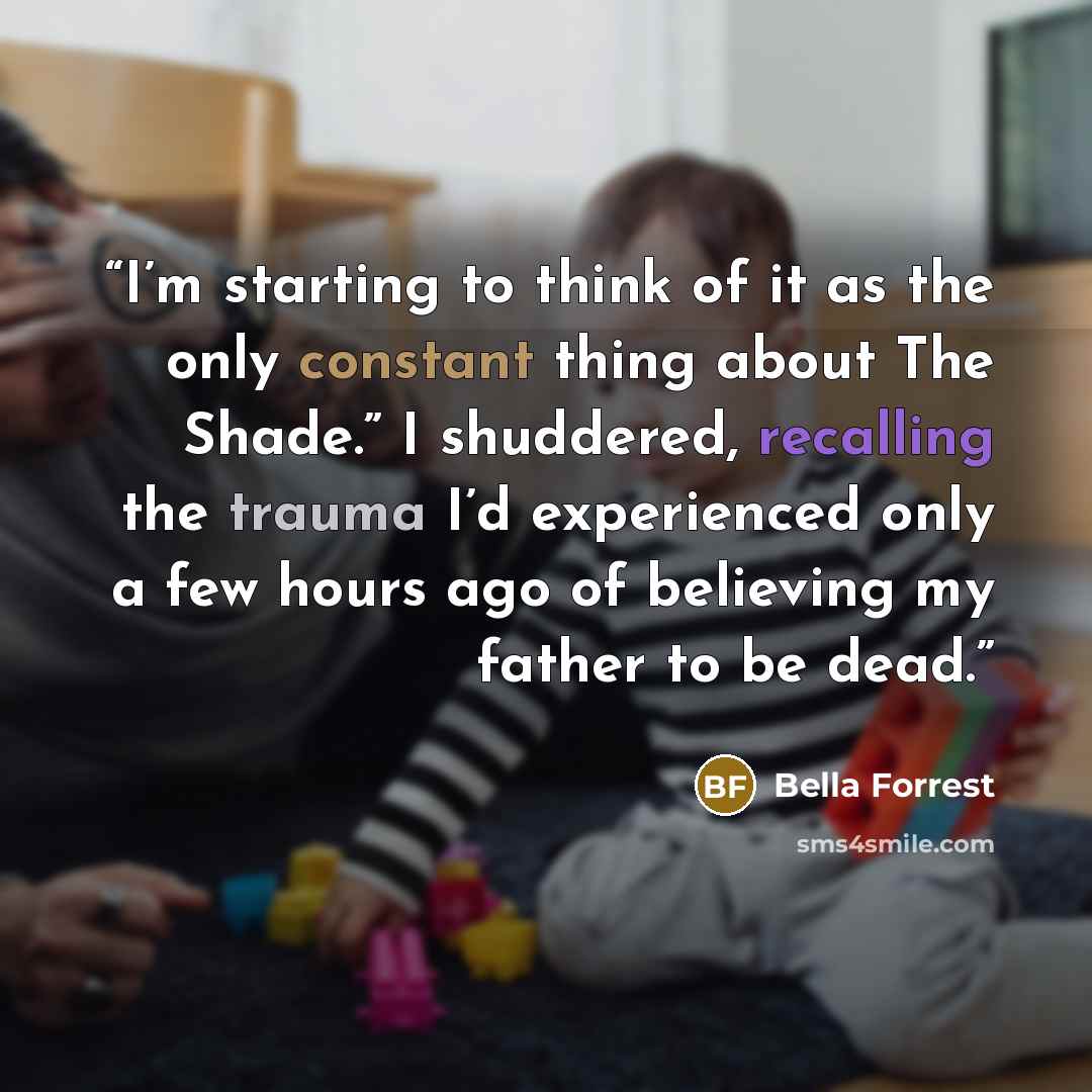 “I’m starting to think of it as the only constant thing about The Shade.” I shuddered, recalling the trauma I’d experienced only a few hours ago of believing my father to be dead.” quote by Bella Forrest