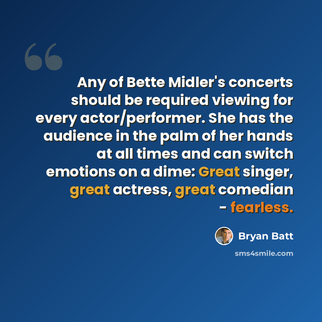 “Any of Bette Midler's concerts should be required viewing for every actor/performer. She has the audience in the palm of her hands at all times and can switch emotions on a dime: Great singer, great actress, great comedian - fearless.” quote by Bryan Batt