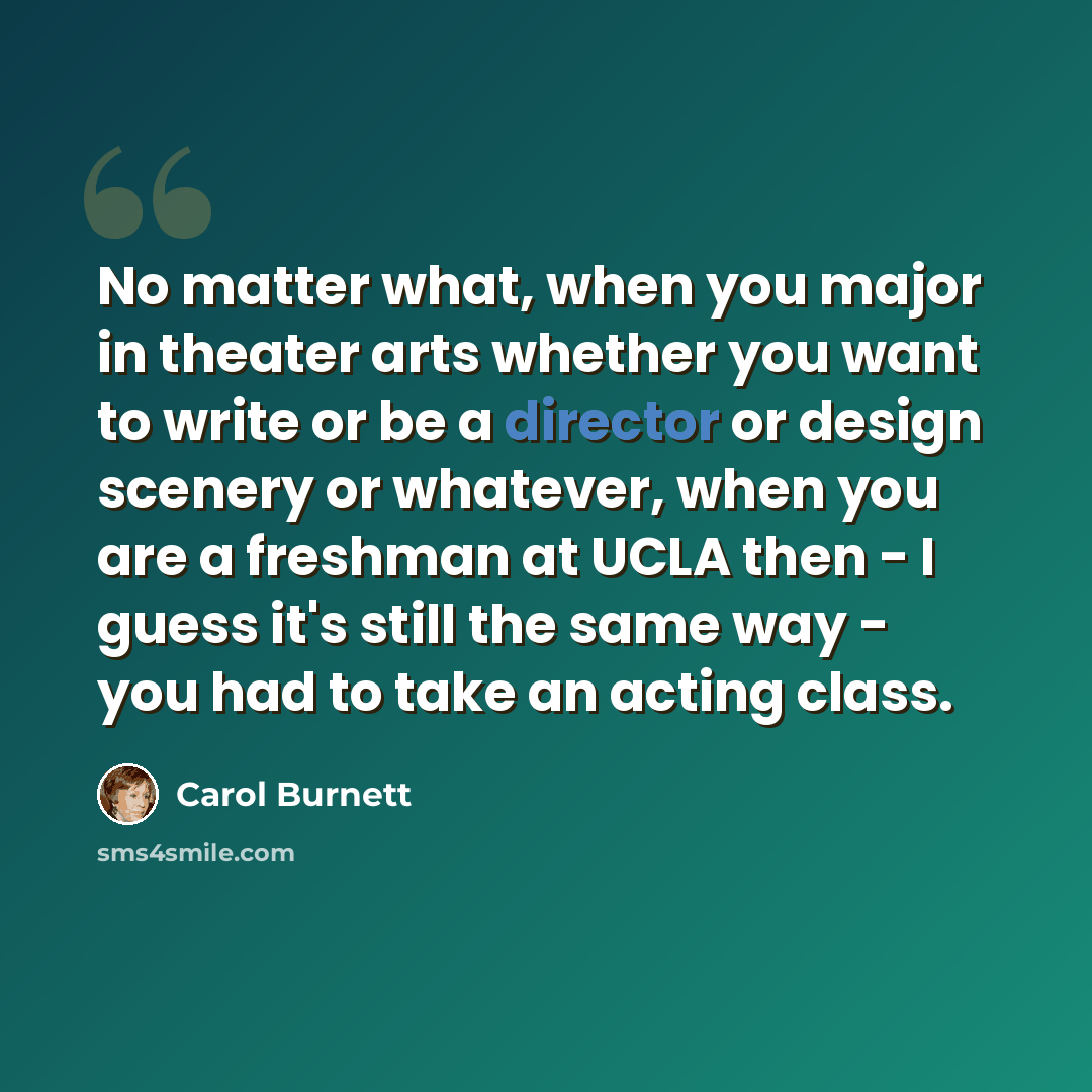 “No matter what, when you major in theater arts whether you want to write or be a director or design scenery or whatever, when you are a freshman at UCLA then - I guess it's still the same way - you had to take an acting class.” quote by Carol Burnett