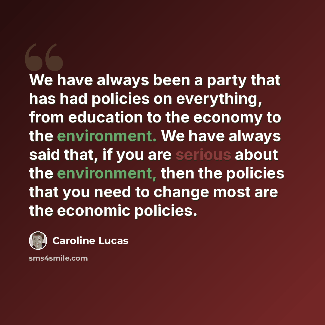 “We have always been a party that has had policies on everything, from education to the economy to the environment. We have always said that, if you are serious about the environment, then the policies that you need to change most are the economic policies.” quote by Caroline Lucas