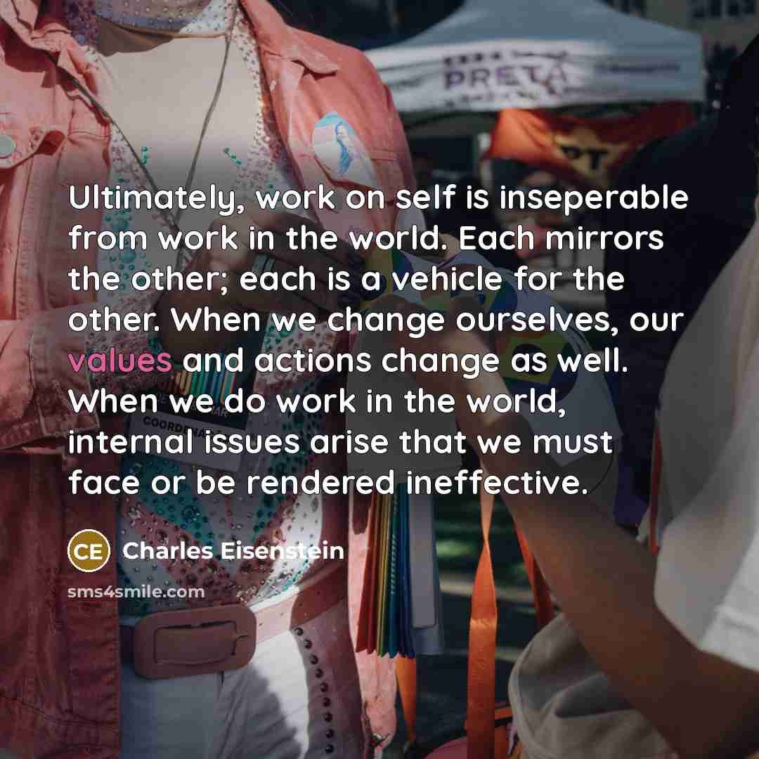 “Ultimately, work on self is inseperable from work in the world. Each mirrors the other; each is a vehicle for the other. When we change ourselves, our values and actions change as well. When we do work in the world, internal issues arise that we must face or be rendered ineffective.” quote by Charles Eisenstein
