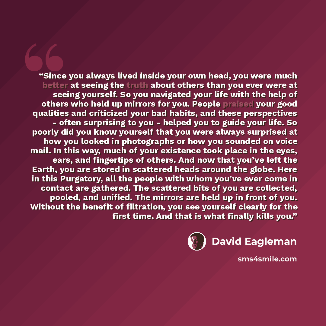 “Since you always lived inside your own head, you were much better at seeing the truth about others than you ever were at seeing yourself. So you navigated your life with the help of others who held up mirrors for you. People praised your good qualities and criticized your bad habits, and these…” quote by David Eagleman