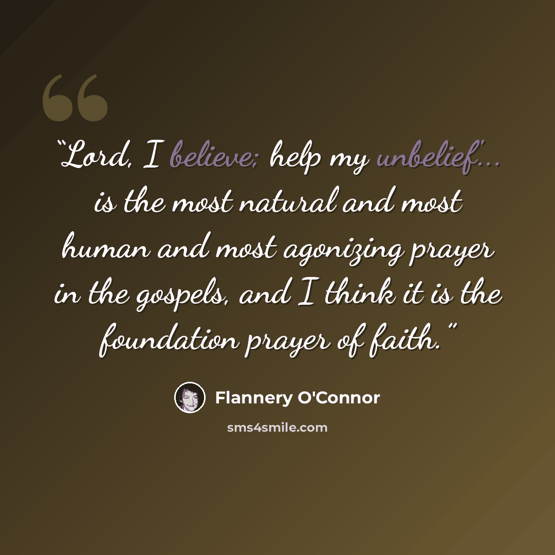 “Lord, I believe; help my unbelief'... is the most natural and most human and most agonizing prayer in the gospels, and I think it is the foundation prayer of faith.” quote by Flannery O'Connor