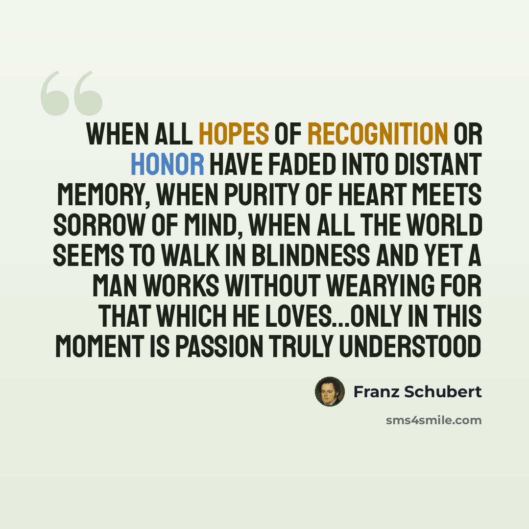 “When all hopes of recognition or honor have faded into distant memory, when purity of heart meets sorrow of mind, when all the world seems to walk in blindness and yet a man works without wearying for that which he loves...only in this moment is passion truly understood” quote by Franz Schubert