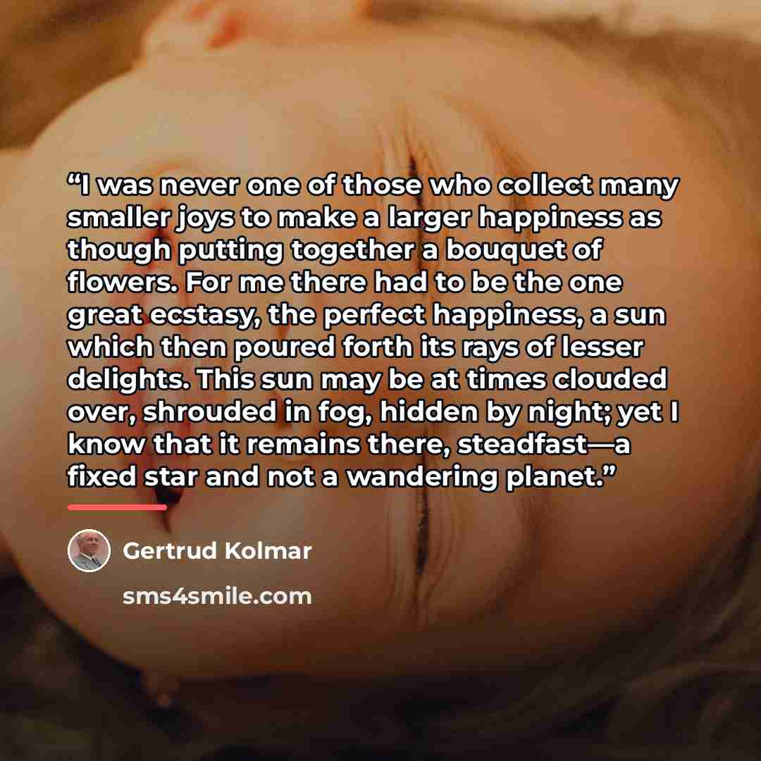 “I was never one of those who collect many smaller joys to make a larger happiness as though putting together a bouquet of flowers. For me there had to be the one great ecstasy, the perfect happiness, a sun which then poured forth its rays of lesser delights. This sun may be at times clouded over…” quote by Gertrud Kolmar