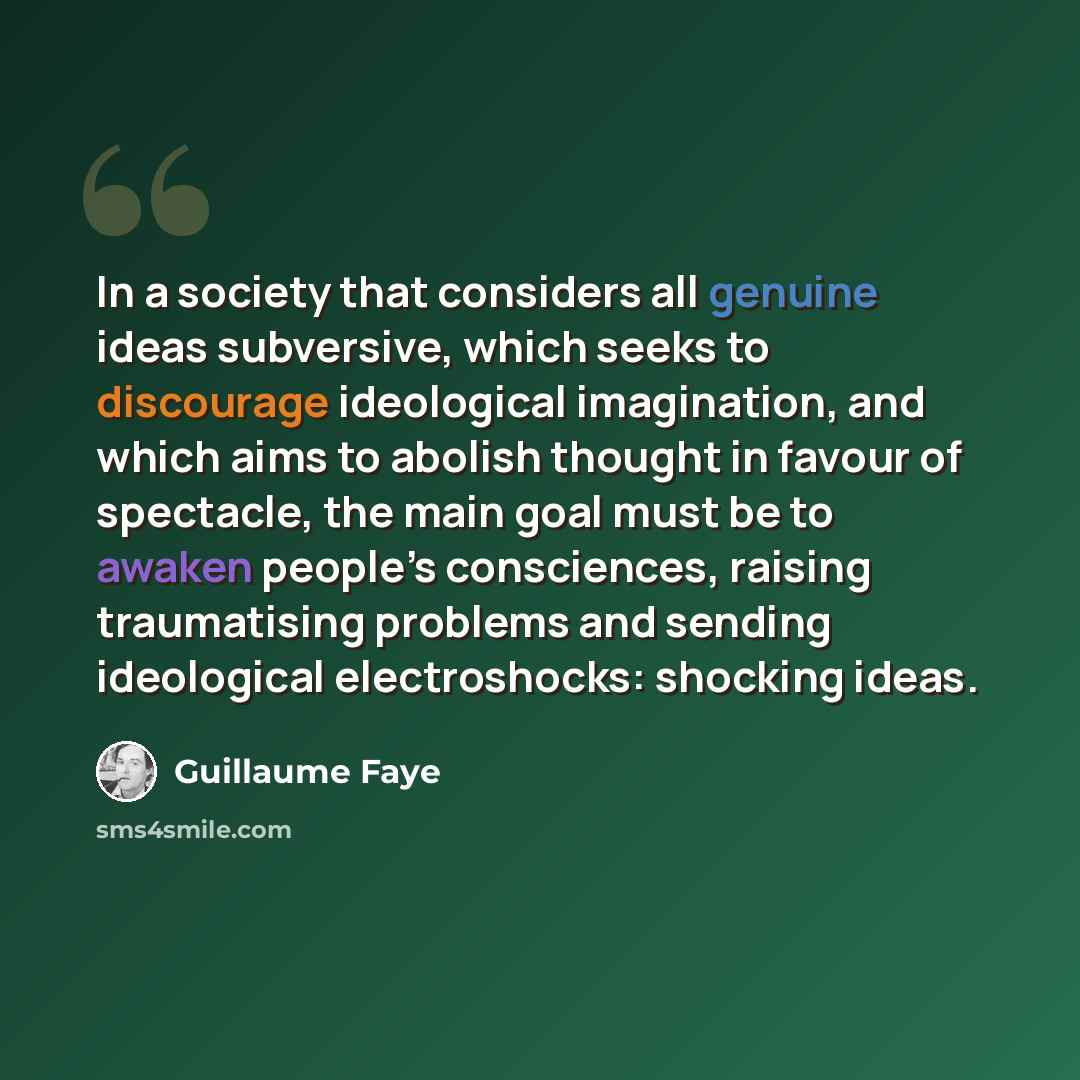 “In a society that considers all genuine ideas subversive, which seeks to discourage ideological imagination, and which aims to abolish thought in favour of spectacle, the main goal must be to awaken people’s consciences, raising traumatising problems and sending ideological electroshocks: shocking…” quote by Guillaume Faye