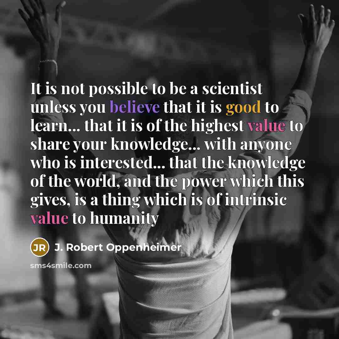 “It is not possible to be a scientist unless you believe that it is good to learn... that it is of the highest value to share your knowledge... with anyone who is interested... that the knowledge of the world, and the power which this gives, is a thing which is of intrinsic value to humanity” quote by J. Robert Oppenheimer