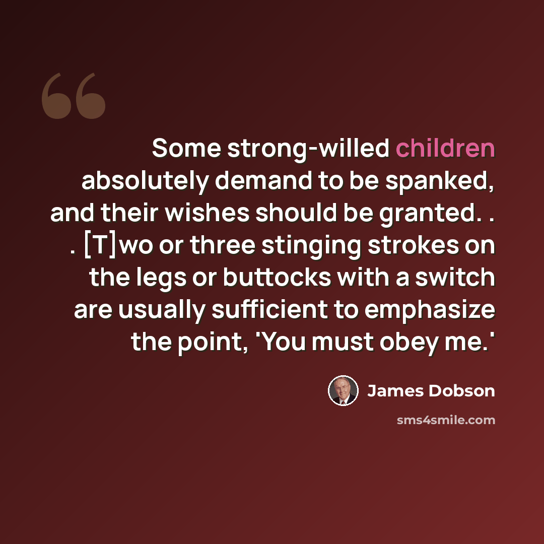 “Some strong-willed children absolutely demand to be spanked, and their wishes should be granted. . . [T]wo or three stinging strokes on the legs or buttocks with a switch are usually sufficient to emphasize the point, 'You must obey me.'” quote by James Dobson