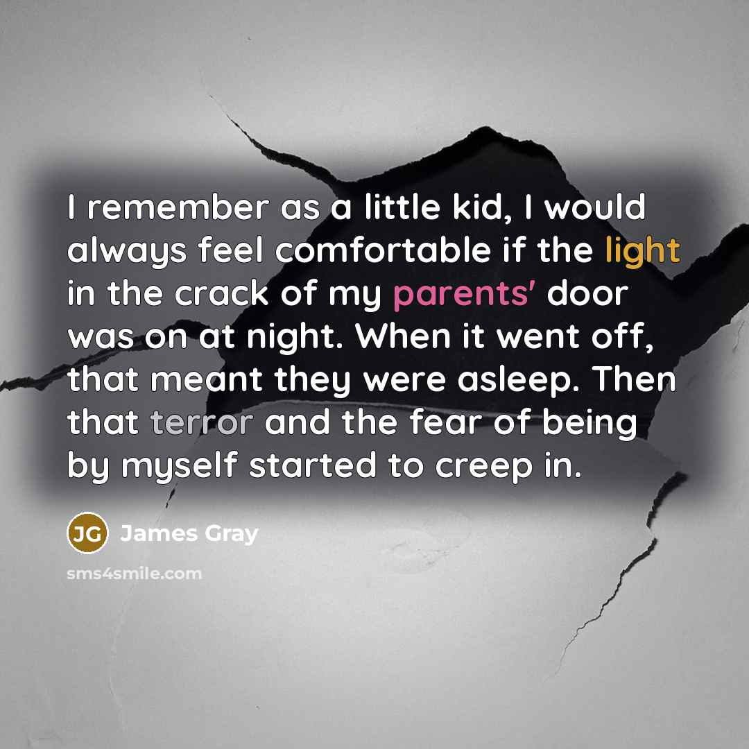 “I remember as a little kid, I would always feel comfortable if the light in the crack of my parents' door was on at night. When it went off, that meant they were asleep. Then that terror and the fear of being by myself started to creep in.” quote by James Gray
