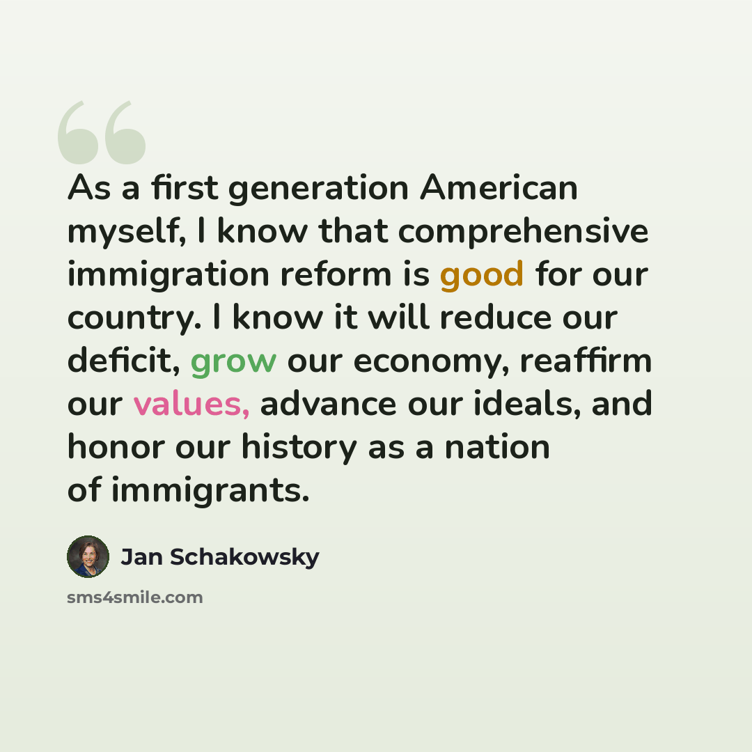 “As a first generation American myself, I know that comprehensive immigration reform is good for our country. I know it will reduce our deficit, grow our economy, reaffirm our values, advance our ideals, and honor our history as a nation of immigrants.” quote by Jan Schakowsky