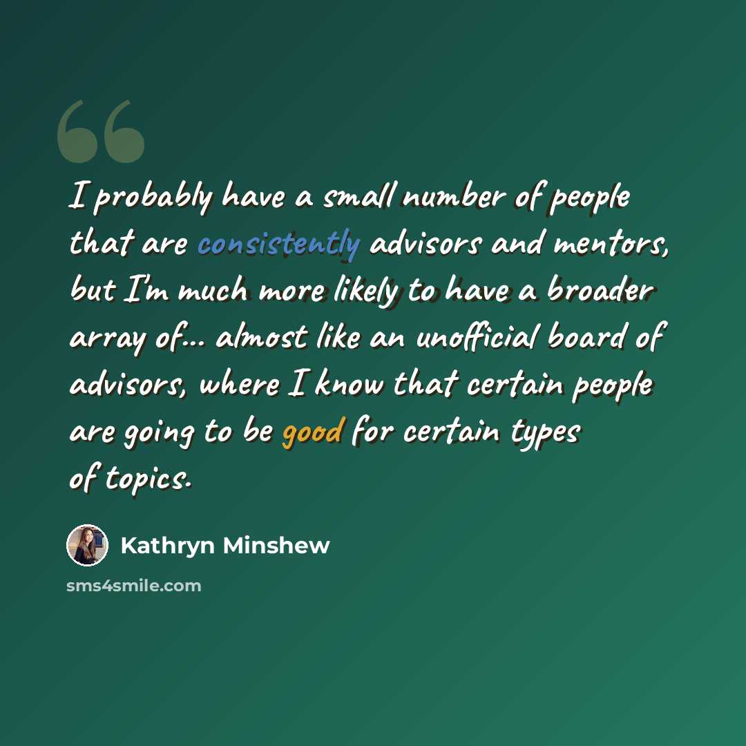 “I probably have a small number of people that are consistently advisors and mentors, but I'm much more likely to have a broader array of... almost like an unofficial board of advisors, where I know that certain people are going to be good for certain types of topics.” quote by Kathryn Minshew