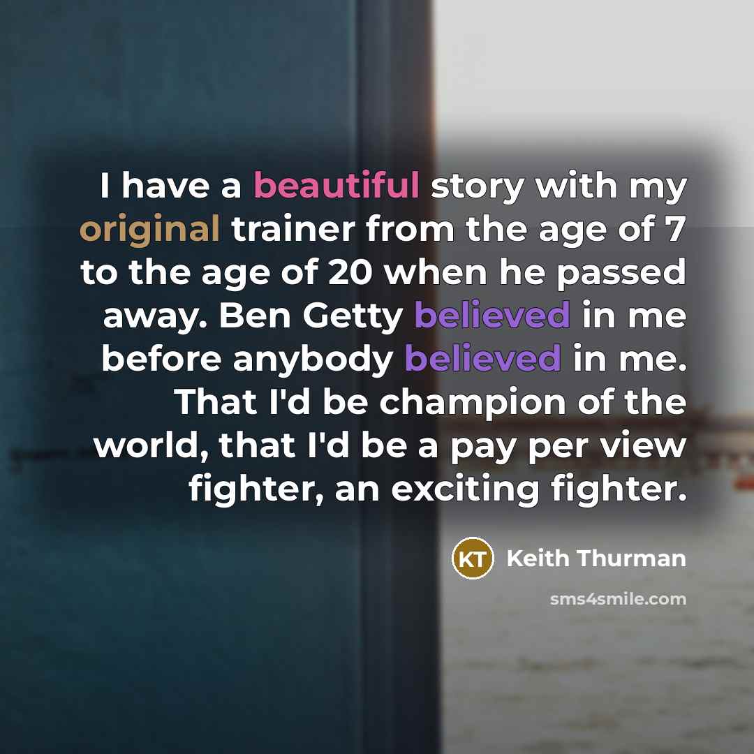 “I have a beautiful story with my original trainer from the age of 7 to the age of 20 when he passed away. Ben Getty believed in me before anybody believed in me. That I'd be champion of the world, that I'd be a pay per view fighter, an exciting fighter.” quote by Keith Thurman