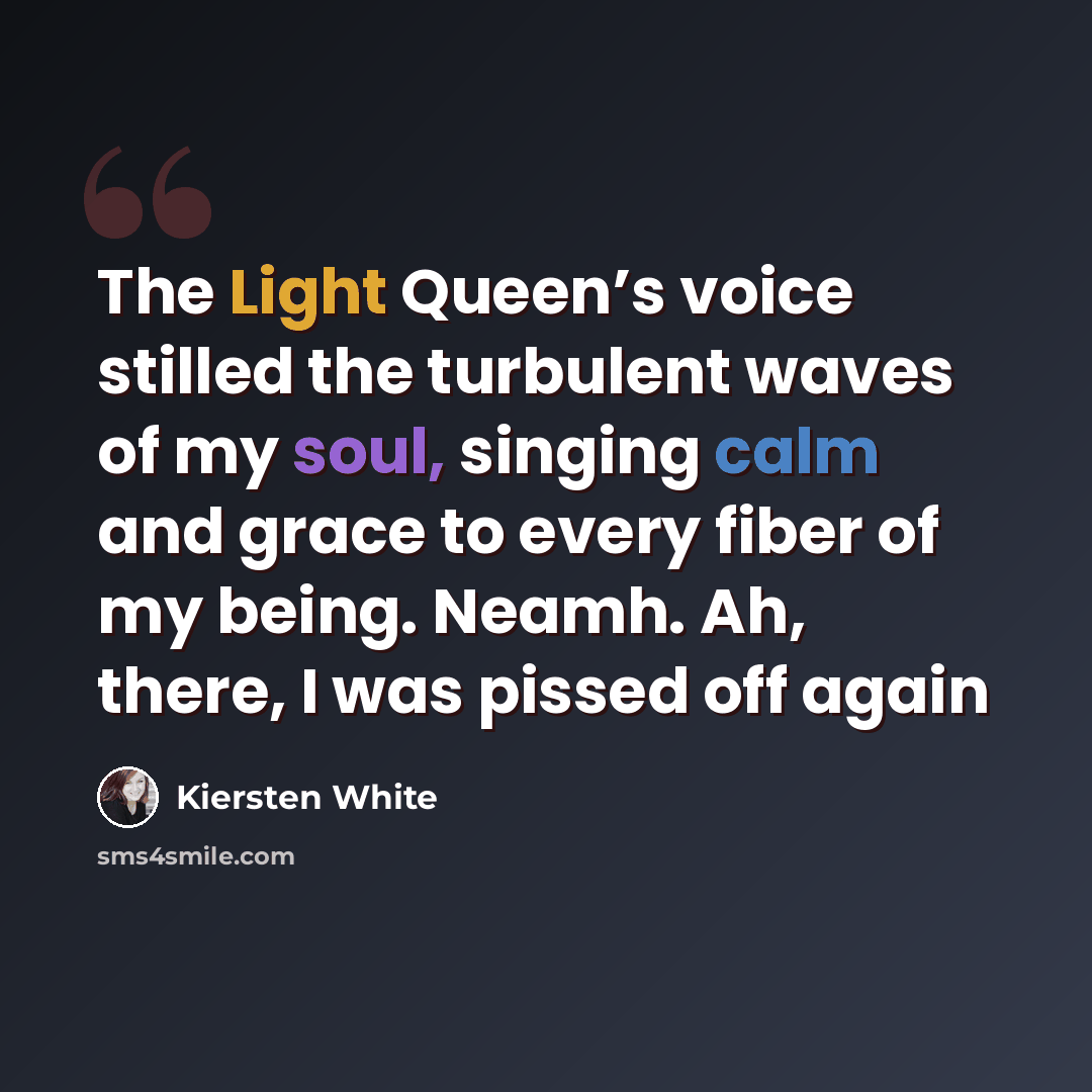 “The Light Queen’s voice stilled the turbulent waves of my soul, singing calm and grace to every fiber of my being. Neamh. Ah, there, I was pissed off again” quote by Kiersten White