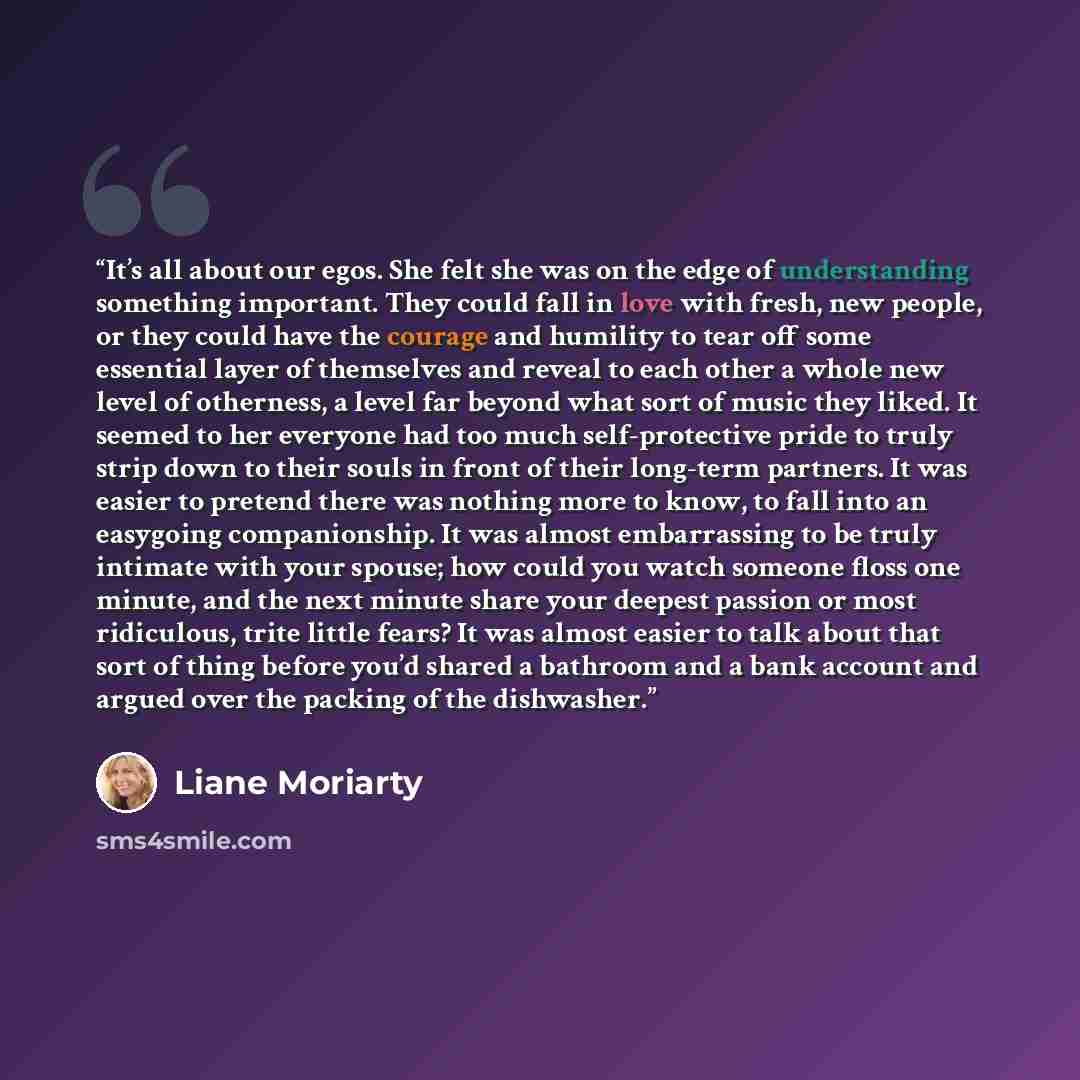 “It’s all about our egos. She felt she was on the edge of understanding something important. They could fall in love with fresh, new people, or they could have the courage and humility to tear off some essential layer of themselves and reveal to each other a whole new level of otherness, a level…” quote by Liane Moriarty