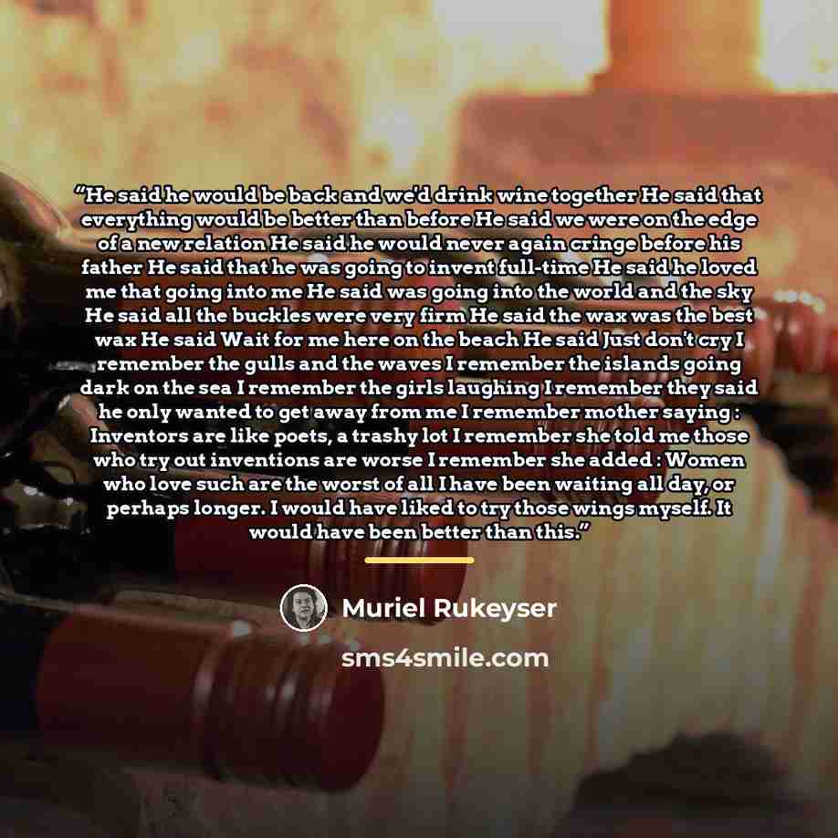 “He said he would be back and we'd drink wine together He said that everything would be better than before He said we were on the edge of a new relation He said he would never again cringe before his father He said that he was going to invent full-time He said he loved me that going into me He said…” quote by Muriel Rukeyser