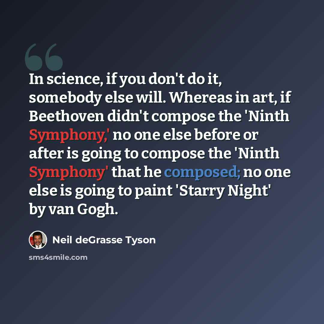 “In science, if you don't do it, somebody else will. Whereas in art, if Beethoven didn't compose the 'Ninth Symphony,' no one else before or after is going to compose the 'Ninth Symphony' that he composed; no one else is going to paint 'Starry Night' by van Gogh.” quote by Neil deGrasse Tyson