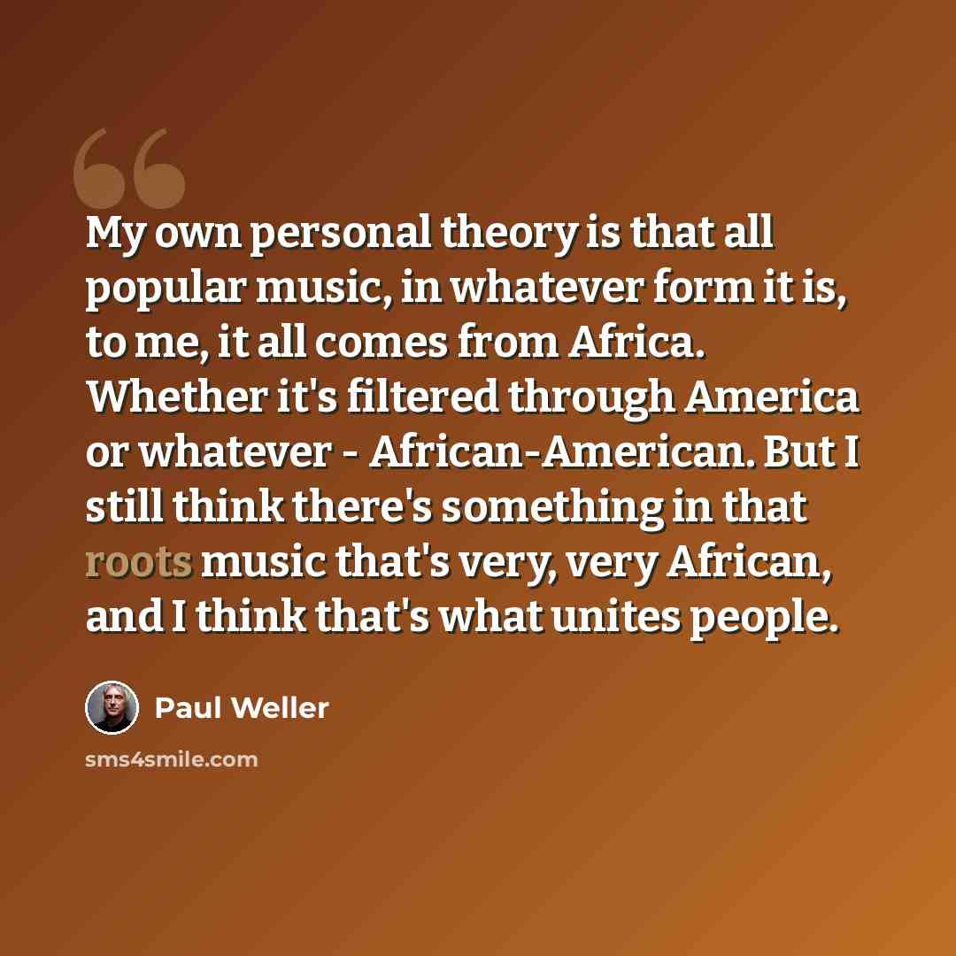 “My own personal theory is that all popular music, in whatever form it is, to me, it all comes from Africa. Whether it's filtered through America or whatever - African-American. But I still think there's something in that roots music that's very, very African, and I think that's what unites people.” quote by Paul Weller