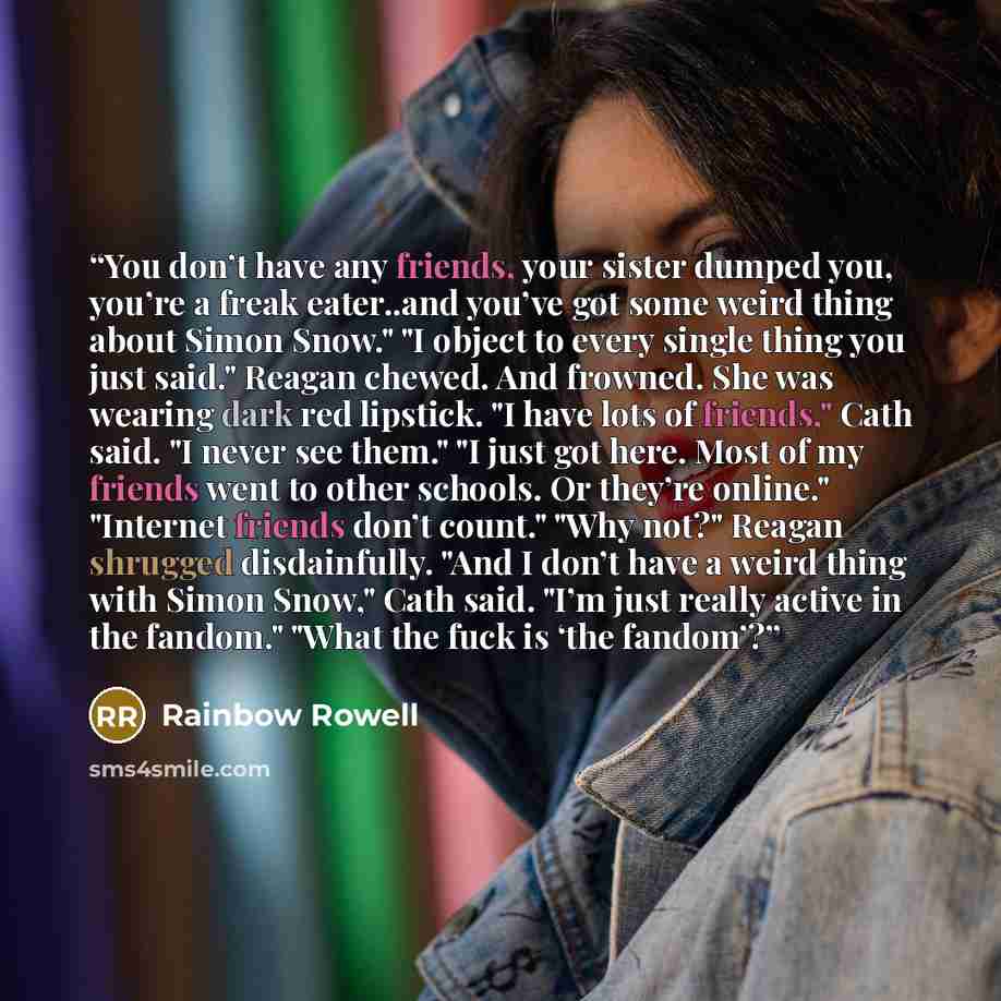 “You don’t have any friends, your sister dumped you, you’re a freak eater..and you’ve got some weird thing about Simon Snow." "I object to every single thing you just said." Reagan chewed. And frowned. She was wearing dark red lipstick. "I have lots of friends," Cath said. "I never see them." "I…” quote by Rainbow Rowell
