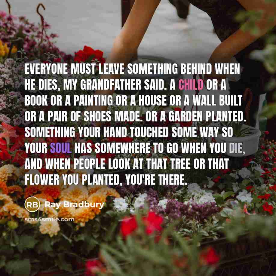“Everyone must leave something behind when he dies, my grandfather said. A child or a book or a painting or a house or a wall built or a pair of shoes made. Or a garden planted. Something your hand touched some way so your soul has somewhere to go when you die, and when people look at that tree or…” quote by Ray Bradbury
