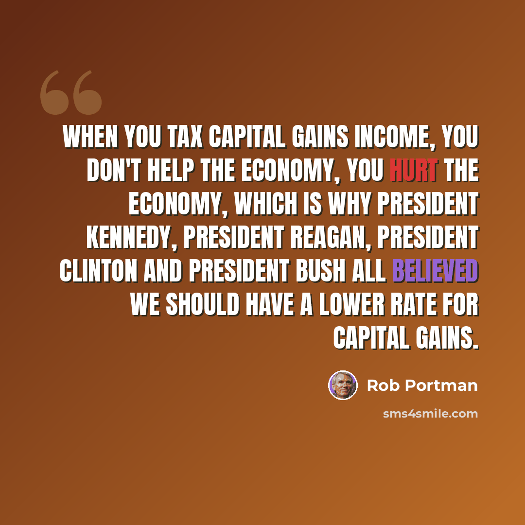 “When you tax capital gains income, you don't help the economy, you hurt the economy, which is why President Kennedy, President Reagan, President Clinton and President Bush all believed we should have a lower rate for capital gains.” quote by Rob Portman