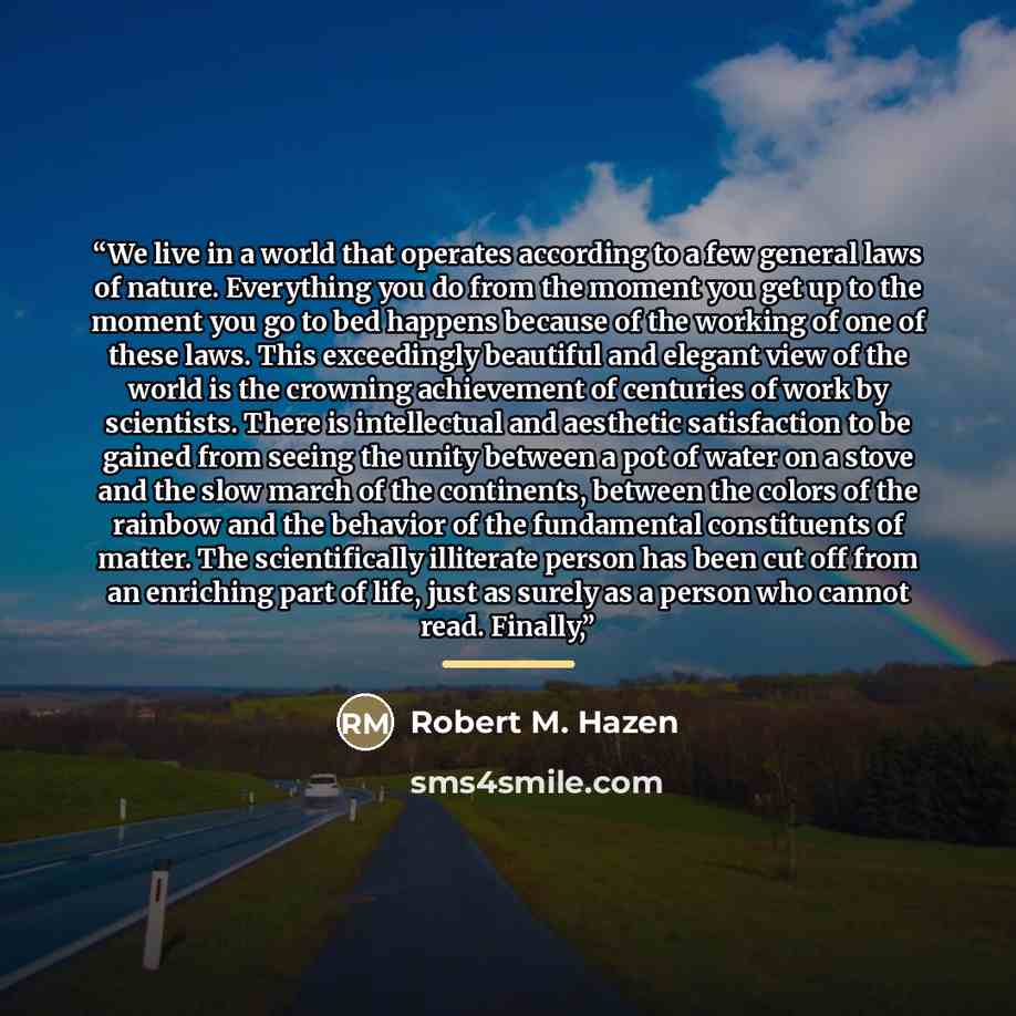 “We live in a world that operates according to a few general laws of nature. Everything you do from the moment you get up to the moment you go to bed happens because of the working of one of these laws. This exceedingly beautiful and elegant view of the world is the crowning achievement of…” quote by Robert M. Hazen