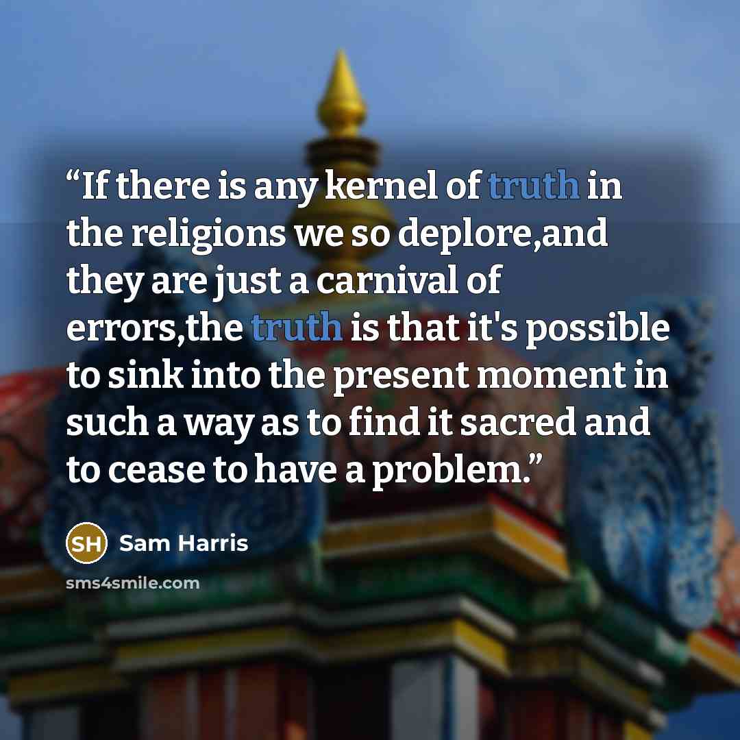 “If there is any kernel of truth in the religions we so deplore,and they are just a carnival of errors,the truth is that it's possible to sink into the present moment in such a way as to find it sacred and to cease to have a problem.” quote by Sam Harris