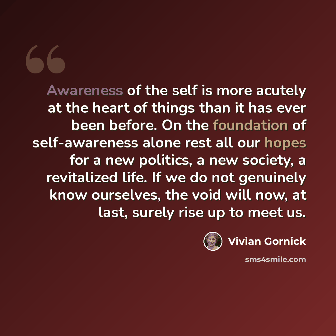 “Awareness of the self is more acutely at the heart of things than it has ever been before. On the foundation of self-awareness alone rest all our hopes for a new politics, a new society, a revitalized life. If we do not genuinely know ourselves, the void will now, at last, surely rise up to meet us.” quote by Vivian Gornick