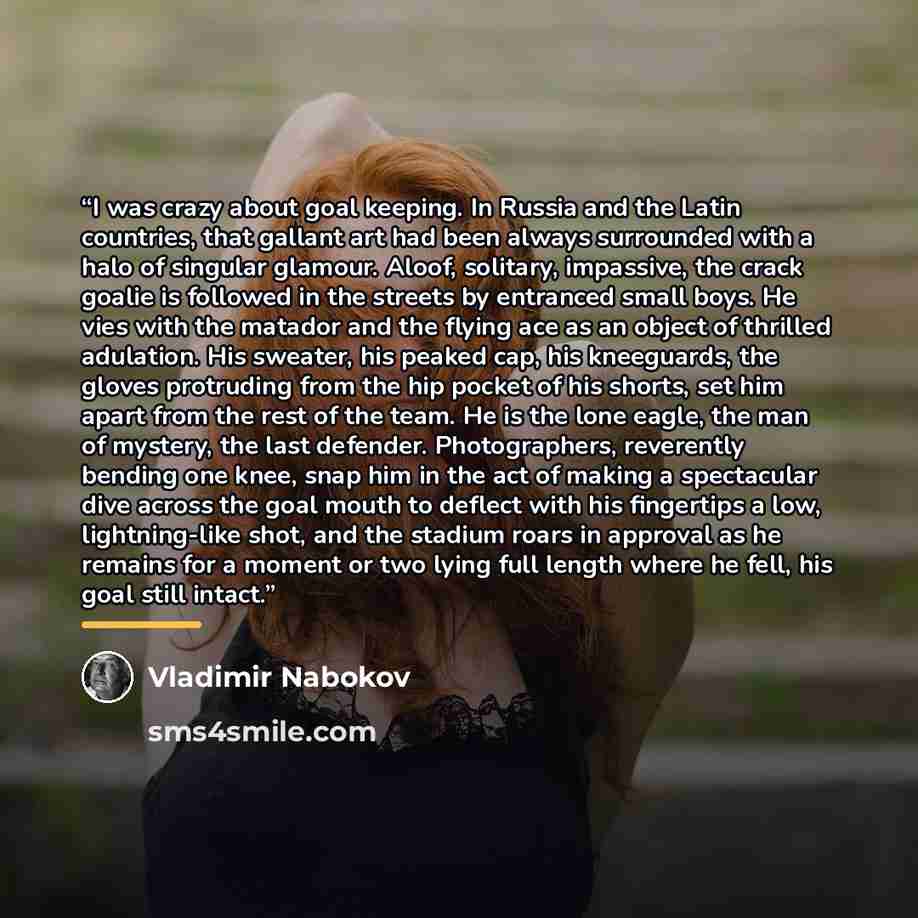 “I was crazy about goal keeping. In Russia and the Latin countries, that gallant art had been always surrounded with a halo of singular glamour. Aloof, solitary, impassive, the crack goalie is followed in the streets by entranced small boys. He vies with the matador and the flying ace as an object…” quote by Vladimir Nabokov
