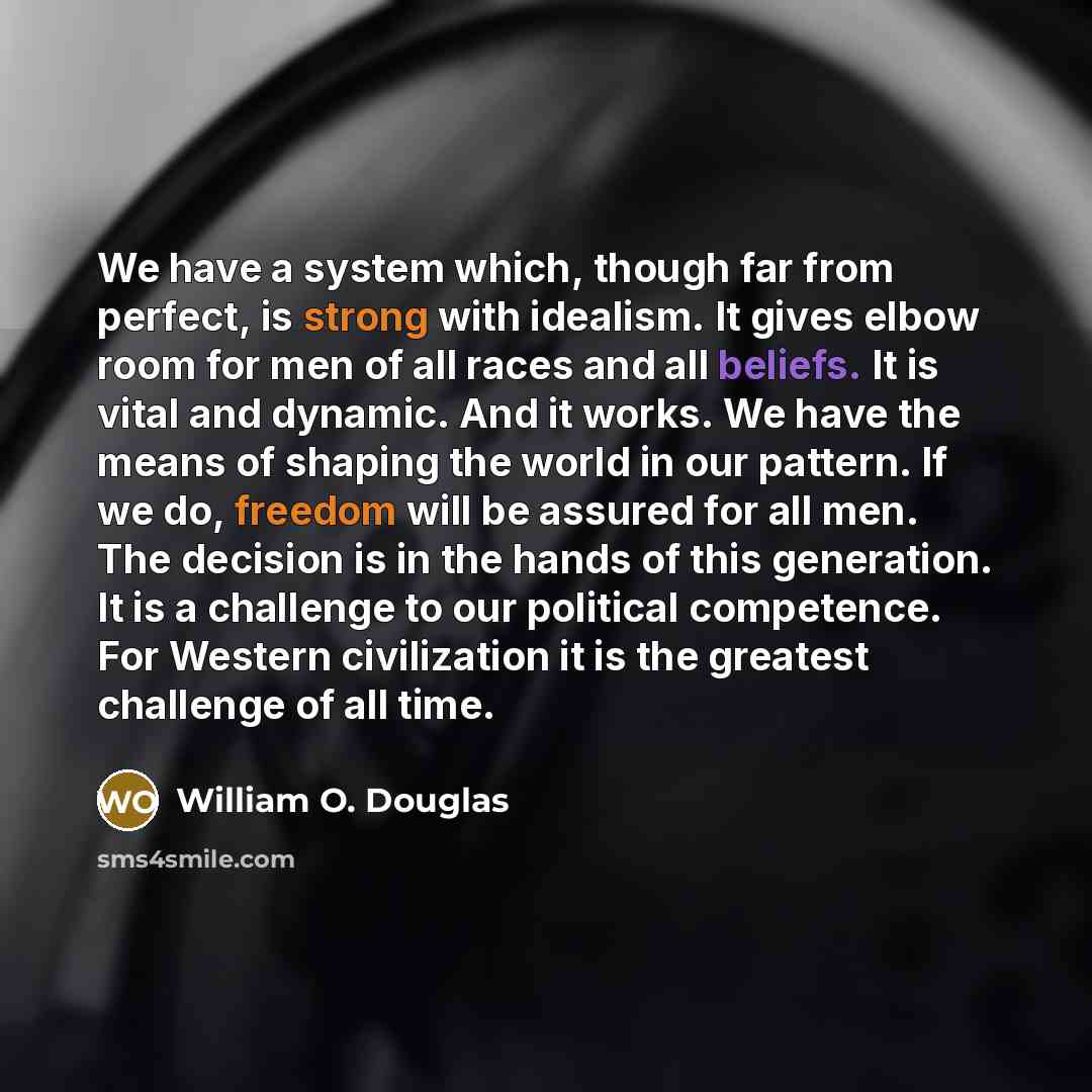 “We have a system which, though far from perfect, is strong with idealism. It gives elbow room for men of all races and all beliefs. It is vital and dynamic. And it works. We have the means of shaping the world in our pattern. If we do, freedom will be assured for all men. The decision is in the…” quote by William O. Douglas