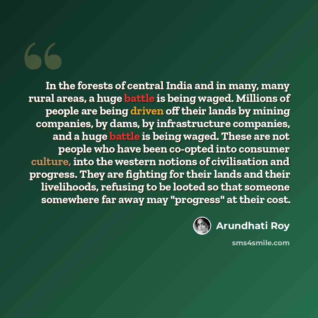 “In the forests of central India and in many, many rural areas, a huge battle is being waged. Millions of people are being driven off their lands by mining companies, by dams, by infrastructure companies, and a huge battle is being waged. These are not people who have been co-opted into consumer…” quote by Arundhati Roy