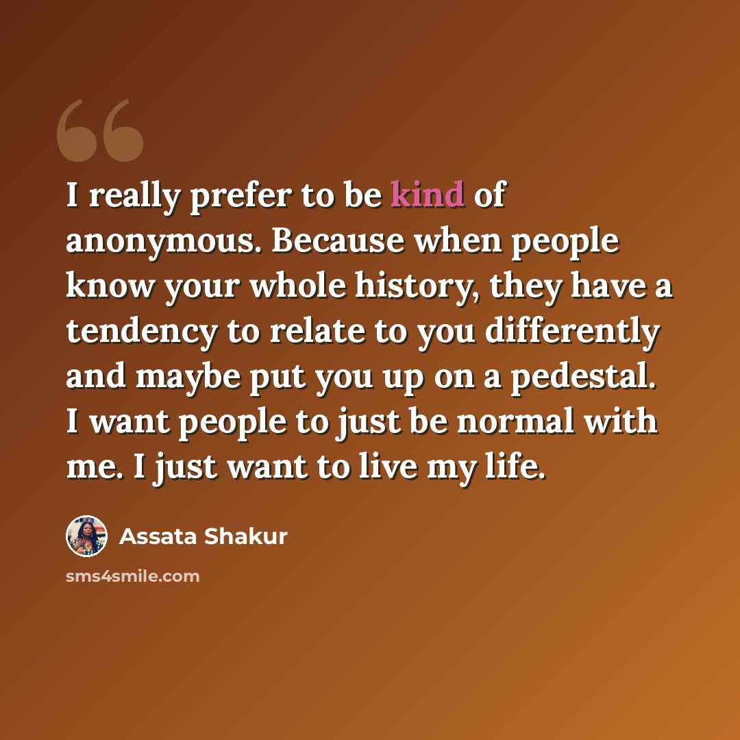 “I really prefer to be kind of anonymous. Because when people know your whole history, they have a tendency to relate to you differently and maybe put you up on a pedestal. I want people to just be normal with me. I just want to live my life.” quote by Assata Shakur