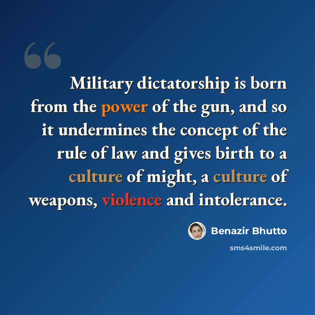 “Military dictatorship is born from the power of the gun, and so it undermines the concept of the rule of law and gives birth to a culture of might, a culture of weapons, violence and intolerance.” quote by Benazir Bhutto