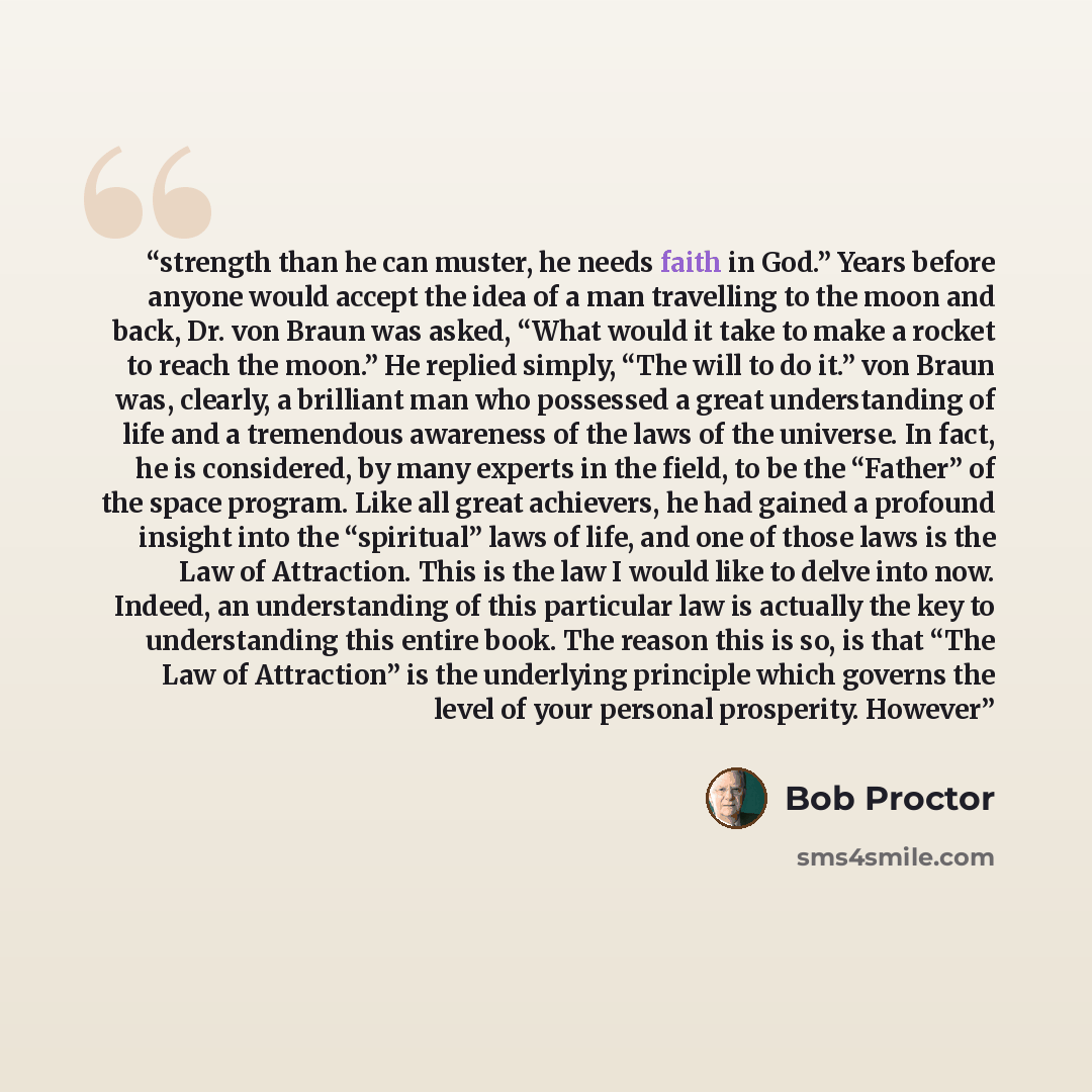 “strength than he can muster, he needs faith in God.” Years before anyone would accept the idea of a man travelling to the moon and back, Dr. von Braun was asked, “What would it take to make a rocket to reach the moon.” He replied simply, “The will to do it.” von Braun was, clearly, a brilliant man…” quote by Bob Proctor