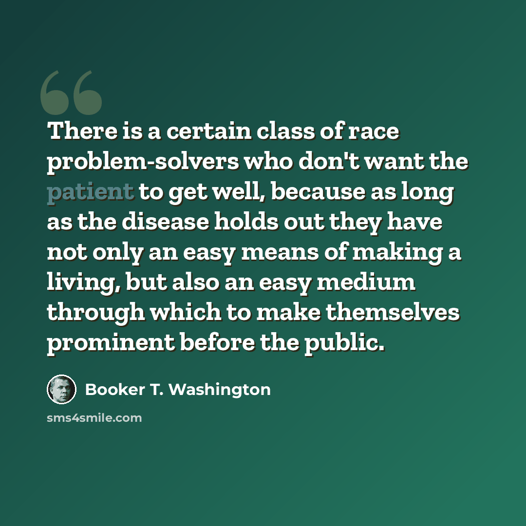 “There is a certain class of race problem-solvers who don't want the patient to get well, because as long as the disease holds out they have not only an easy means of making a living, but also an easy medium through which to make themselves prominent before the public.” quote by Booker T. Washington